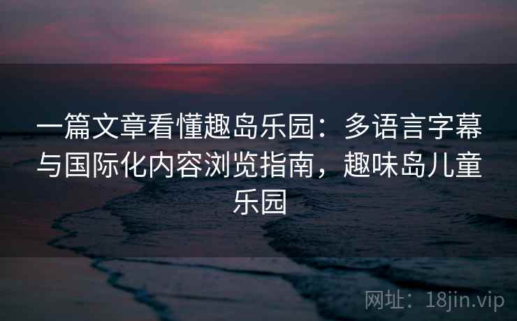 一篇文章看懂趣岛乐园:多语言字幕与国际化内容浏览指南,趣味岛儿童乐园 一篇文章看懂趣岛乐园:多语言字幕与国际化内容浏览指南,趣味岛儿童乐园