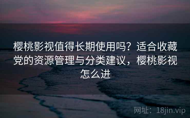 樱桃影视值得长期使用吗？适合收藏党的资源管理与分类建议，樱桃影视怎么进