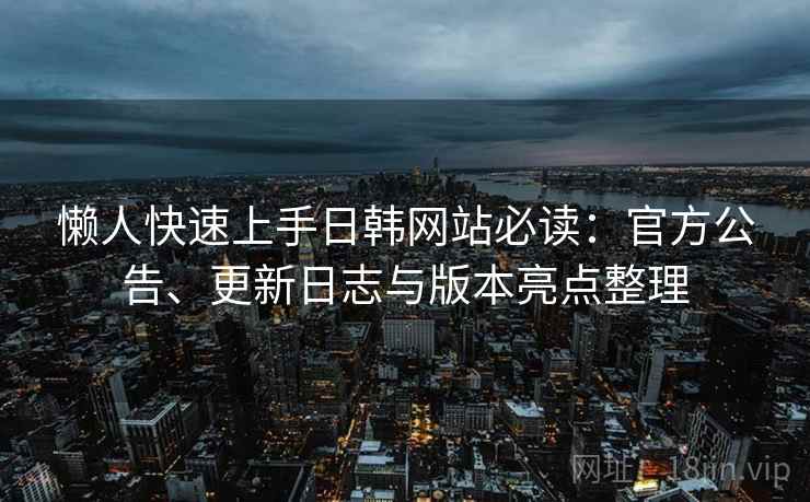 懒人快速上手日韩网站必读：官方公告、更新日志与版本亮点整理