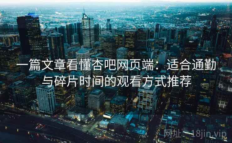 一篇文章看懂杏吧网页端：适合通勤与碎片时间的观看方式推荐