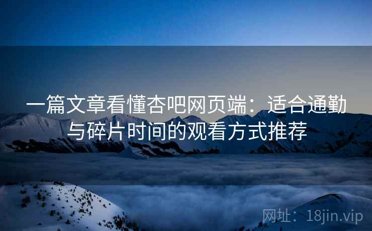 一篇文章看懂杏吧网页端：适合通勤与碎片时间的观看方式推荐