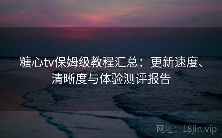 糖心tv保姆级教程汇总：更新速度、清晰度与体验测评报告