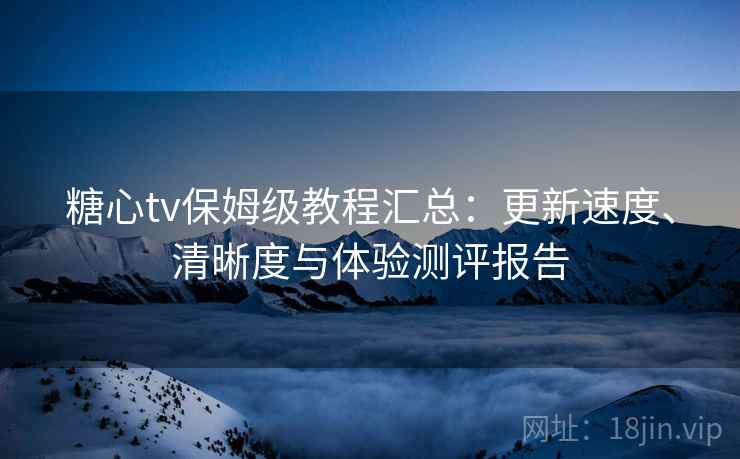 糖心tv保姆级教程汇总:更新速度、清晰度与体验测评报告 糖心tv保姆级教程汇总:更新速度、清晰度与体验测评报告