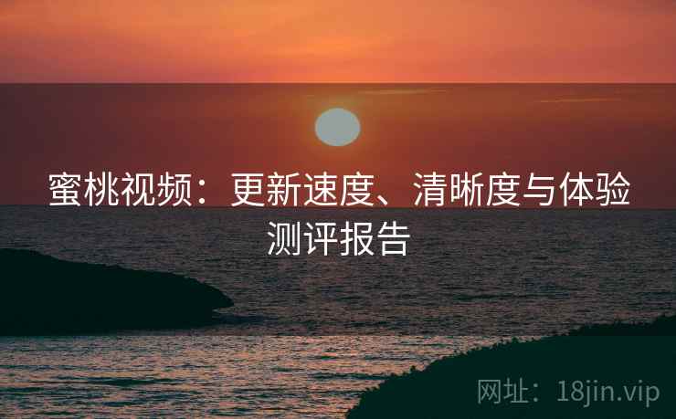 蜜桃视频:更新速度、清晰度与体验测评报告 蜜桃视频:更新速度、清晰度与体验测评报告
