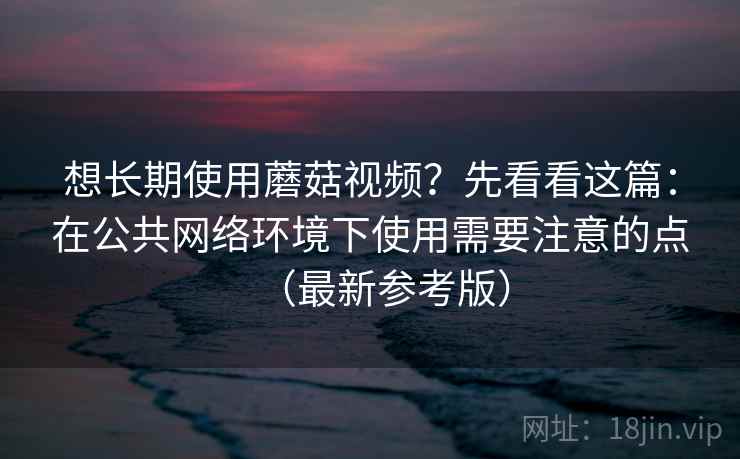 想长期使用蘑菇视频？先看看这篇：在公共网络环境下使用需要注意的点（最新参考版）