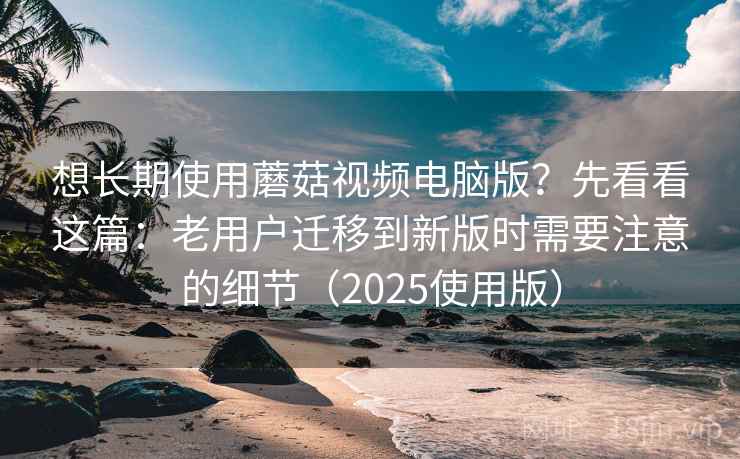 想长期使用蘑菇视频电脑版？先看看这篇：老用户迁移到新版时需要注意的细节（2025使用版）