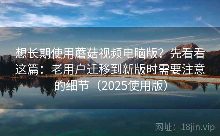 想长期使用蘑菇视频电脑版？先看看这篇：老用户迁移到新版时需要注意的细节（2025使用版）