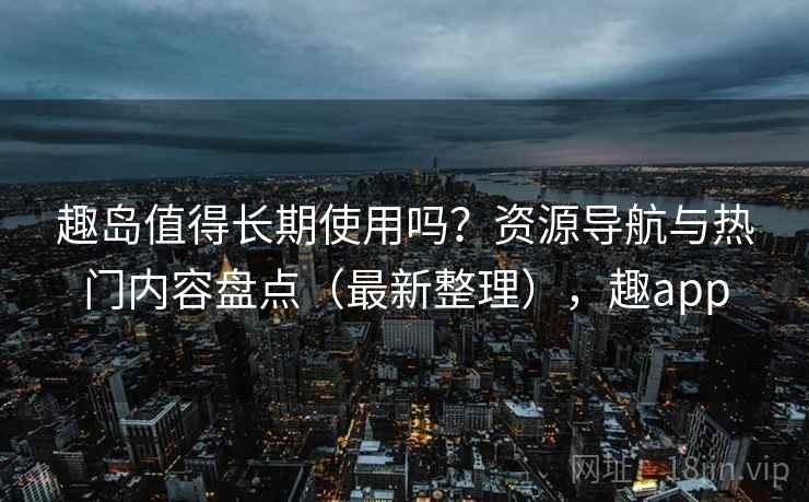 趣岛值得长期使用吗？资源导航与热门内容盘点（最新整理），趣app