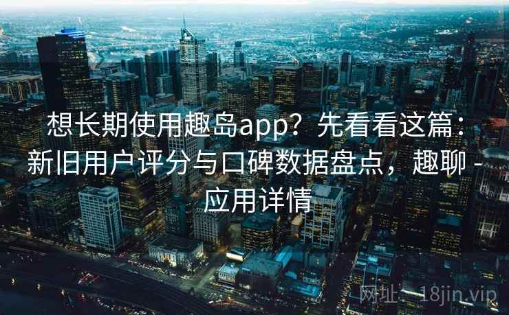想长期使用趣岛app？先看看这篇：新旧用户评分与口碑数据盘点，趣聊 - 应用详情