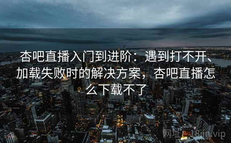 杏吧直播入门到进阶：遇到打不开、加载失败时的解决方案，杏吧直播怎么下载不了
