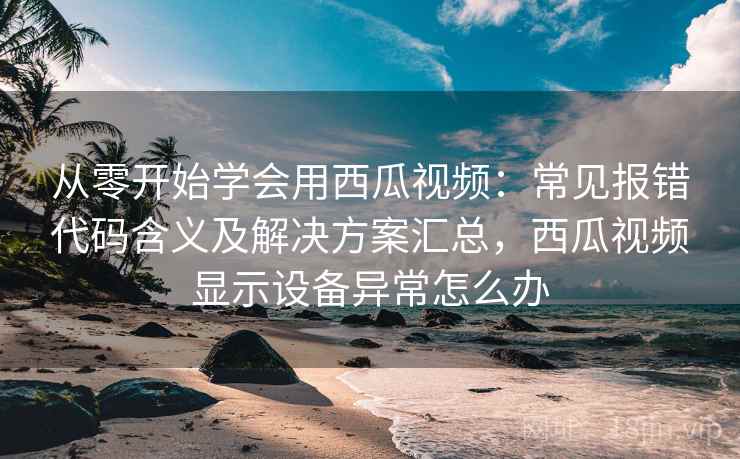 从零开始学会用西瓜视频：常见报错代码含义及解决方案汇总，西瓜视频显示设备异常怎么办