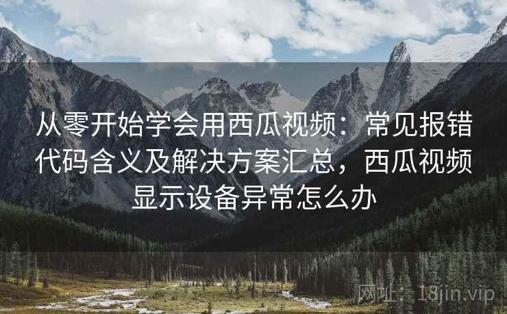 从零开始学会用西瓜视频：常见报错代码含义及解决方案汇总，西瓜视频显示设备异常怎么办