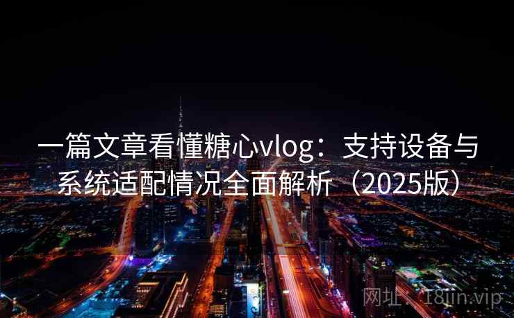 一篇文章看懂糖心vlog：支持设备与系统适配情况全面解析（2025版）