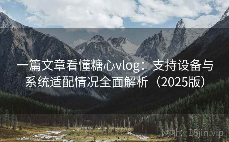 一篇文章看懂糖心vlog:支持设备与系统适配情况全面解析(2025版) 一篇文章看懂糖心vlog:支持设备与系统适配情况全面解析(2025版)