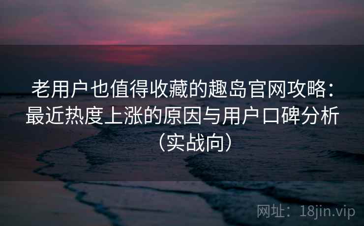 老用户也值得收藏的趣岛官网攻略：最近热度上涨的原因与用户口碑分析（实战向）