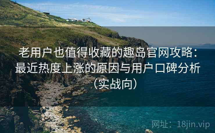 老用户也值得收藏的趣岛官网攻略：最近热度上涨的原因与用户口碑分析（实战向）