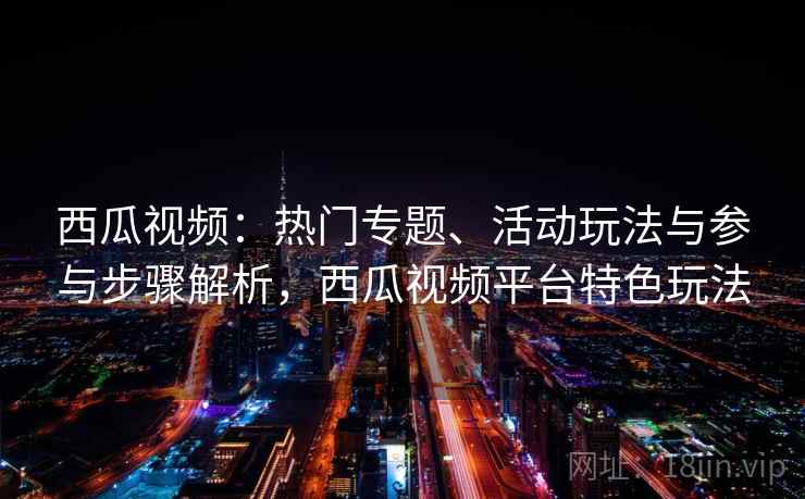 西瓜视频：热门专题、活动玩法与参与步骤解析，西瓜视频平台特色玩法