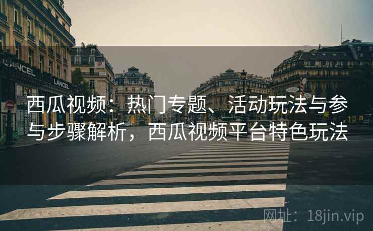 西瓜视频:热门专题、活动玩法与参与步骤解析,西瓜视频平台特色玩法 西瓜视频:热门专题、活动玩法与参与步骤解析,西瓜视频平台特色玩法