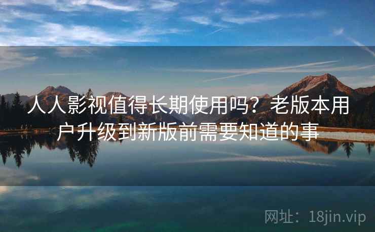 人人影视值得长期使用吗？老版本用户升级到新版前需要知道的事