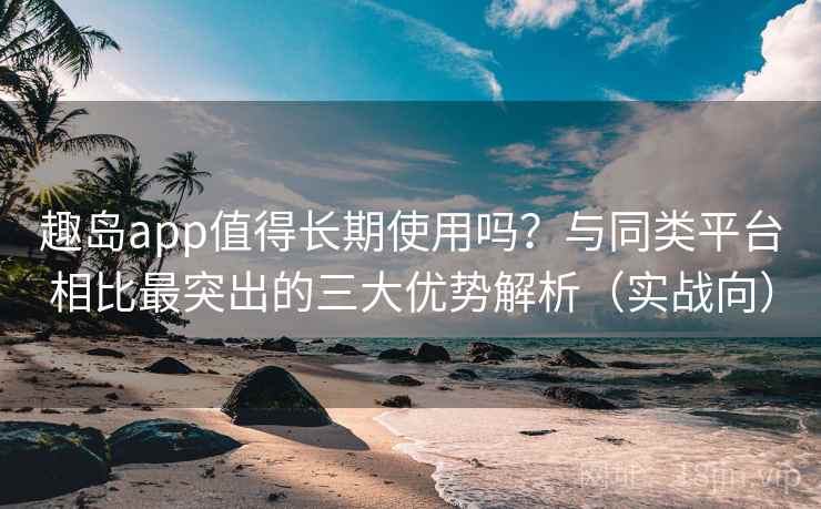 趣岛app值得长期使用吗？与同类平台相比最突出的三大优势解析（实战向）