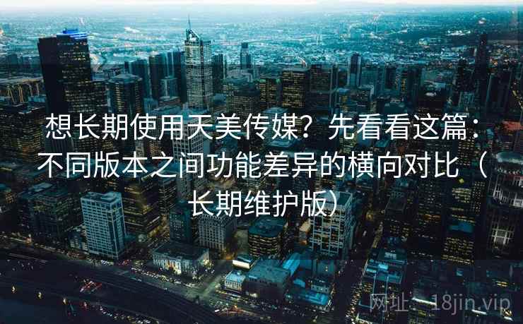 想长期使用天美传媒？先看看这篇：不同版本之间功能差异的横向对比（长期维护版）