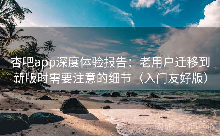 杏吧app深度体验报告：老用户迁移到新版时需要注意的细节（入门友好版）