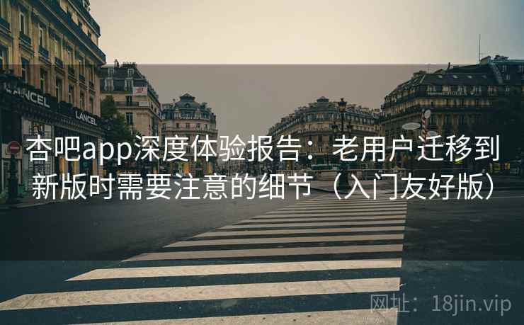 杏吧app深度体验报告：老用户迁移到新版时需要注意的细节（入门友好版）