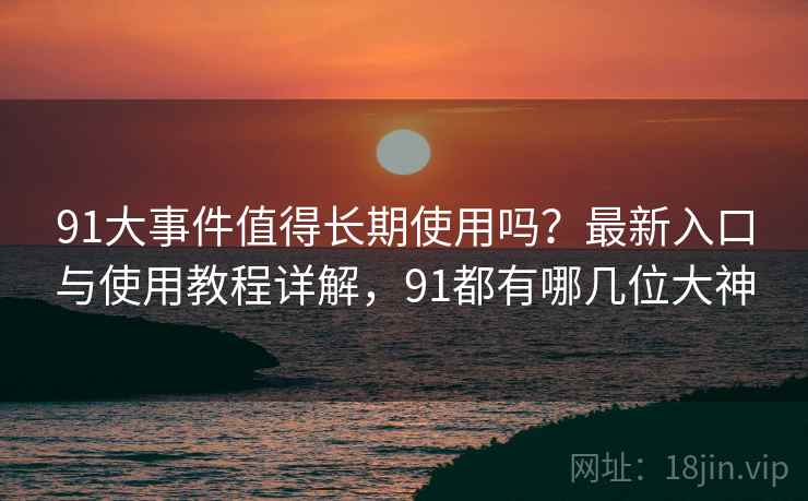 91大事件值得长期使用吗？最新入口与使用教程详解，91都有哪几位大神