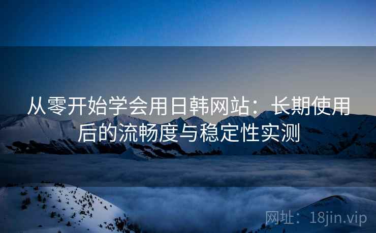 从零开始学会用日韩网站：长期使用后的流畅度与稳定性实测