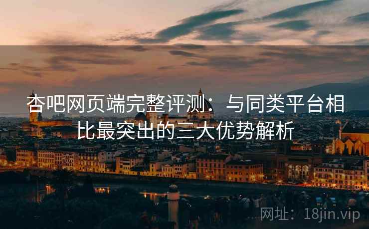 杏吧网页端完整评测：与同类平台相比最突出的三大优势解析