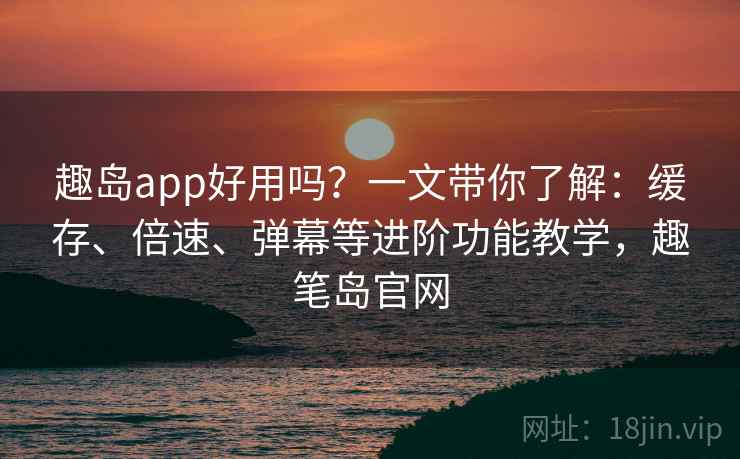 趣岛app好用吗？一文带你了解：缓存、倍速、弹幕等进阶功能教学，趣笔岛官网