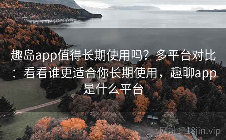 趣岛app值得长期使用吗？多平台对比：看看谁更适合你长期使用，趣聊app是什么平台