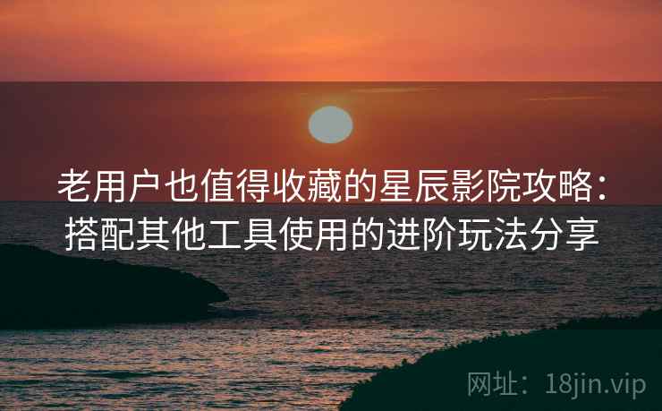 老用户也值得收藏的星辰影院攻略：搭配其他工具使用的进阶玩法分享