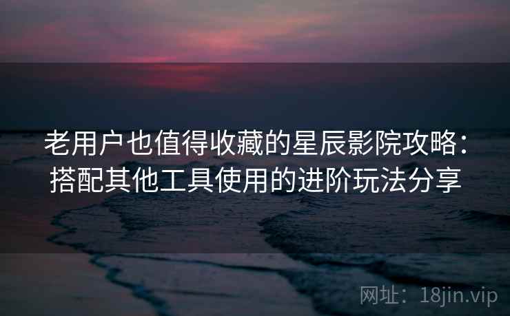 老用户也值得收藏的星辰影院攻略：搭配其他工具使用的进阶玩法分享
